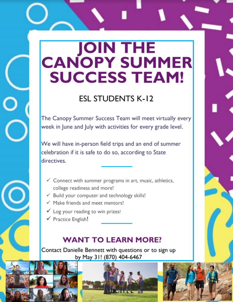 JOIN THE  CANOPY SUMMER SUCCESS TEAM! ESL STUDENTS K-12  The Canopy Summer Success Team will meet virtually every week in June and July with activities for every grade level. We will have in-person field trips and an end of summer celebration if it is safe to do so, according to State directives.   Connect with summer programs in art, music, athletics, college readiness and more!  Build your computer and technology skills!  Make friends and meet mentors!  Log your reading to win prizes!  Practice English!  WANT TO LEARN MORE? Contact Danielle Bennett with questions or to sign up  by May 31! (870) 404-6467